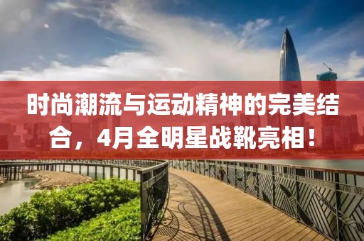 时尚潮流与运动精神的完美结合，4月全明星战靴亮相！