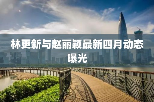 林更新与赵丽颖最新四月动态曝光