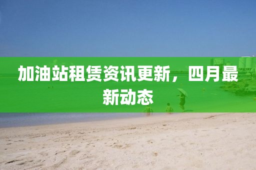 加油站租赁资讯更新，四月最新动态