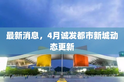 最新消息，4月诚发都市新城动态更新