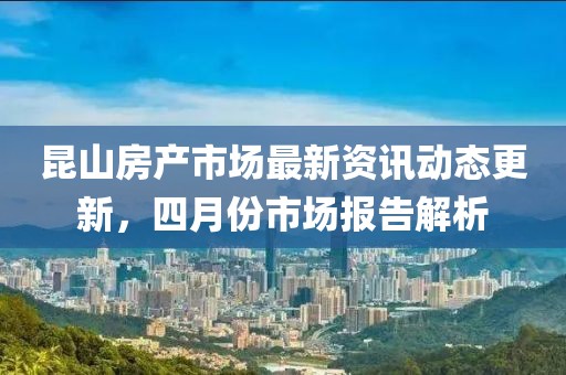 昆山房产市场最新资讯动态更新，四月份市场报告解析