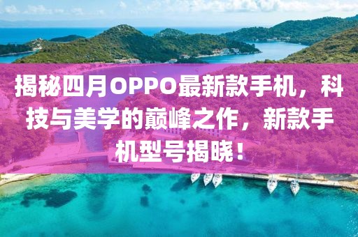 揭秘四月OPPO最新款手机，科技与美学的巅峰之作，新款手机型号揭晓！
