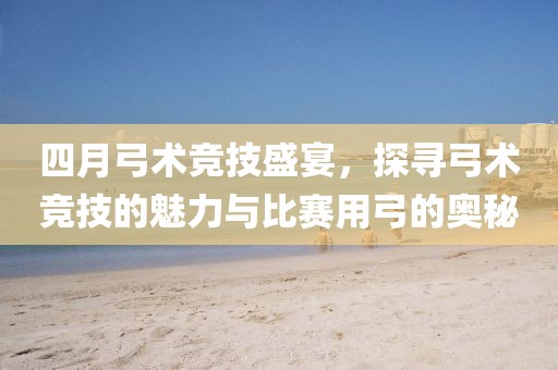 四月弓术竞技盛宴，探寻弓术竞技的魅力与比赛用弓的奥秘