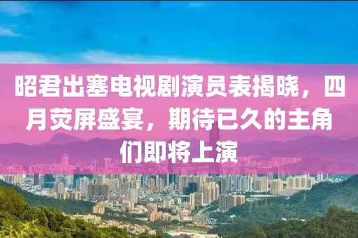 昭君出塞电视剧演员表揭晓，四月荧屏盛宴，期待已久的主角们即将上演