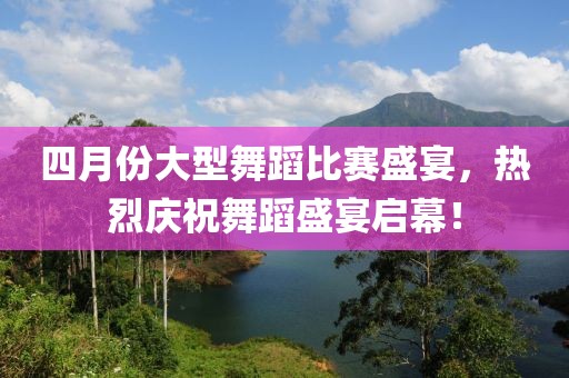 四月份大型舞蹈比赛盛宴，热烈庆祝舞蹈盛宴启幕！