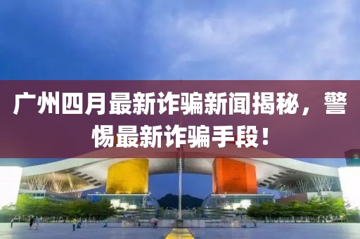广州四月最新诈骗新闻揭秘，警惕最新诈骗手段！