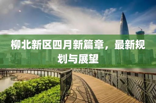 柳北新区四月新篇章，最新规划与展望