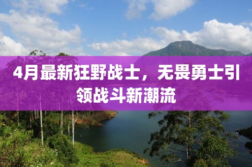 4月最新狂野战士，无畏勇士引领战斗新潮流