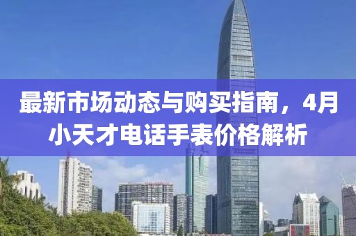 最新市场动态与购买指南，4月小天才电话手表价格解析