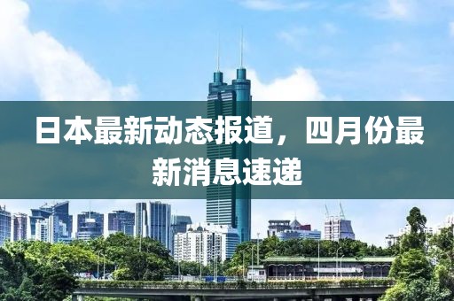 日本最新动态报道，四月份最新消息速递
