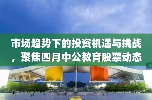 市场趋势下的投资机遇与挑战，聚焦四月中公教育股票动态