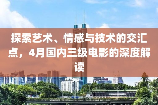 探索艺术、情感与技术的交汇点，4月国内三级电影的深度解读