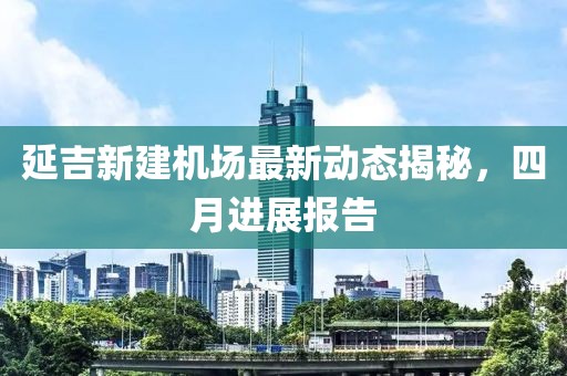 延吉新建机场最新动态揭秘，四月进展报告