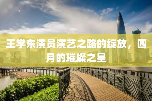 王学东演员演艺之路的绽放，四月的璀璨之星
