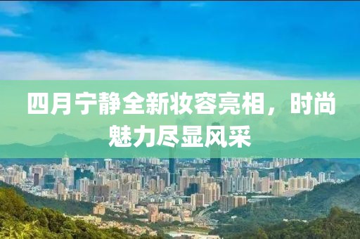 四月宁静全新妆容亮相，时尚魅力尽显风采