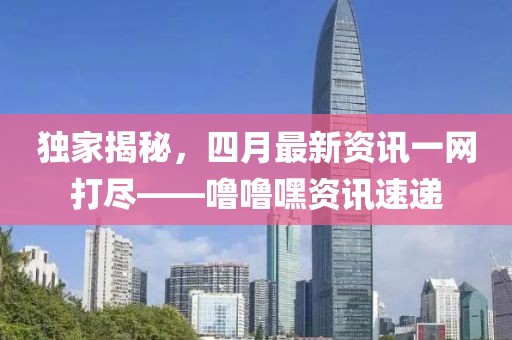 独家揭秘，四月最新资讯一网打尽——噜噜嘿资讯速递