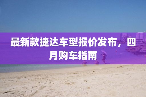 最新款捷达车型报价发布，四月购车指南