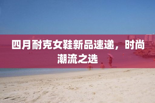 四月耐克女鞋新品速递，时尚潮流之选