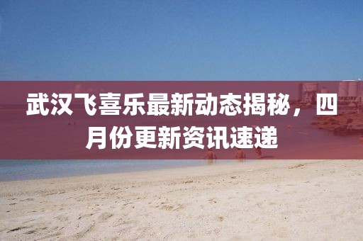 武汉飞喜乐最新动态揭秘，四月份更新资讯速递