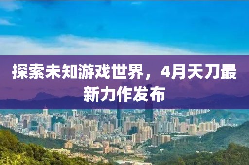 探索未知游戏世界，4月天刀最新力作发布