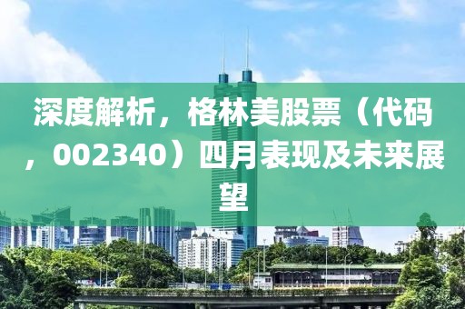 深度解析，格林美股票（代码，002340）四月表现及未来展望