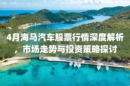 4月海马汽车股票行情深度解析，市场走势与投资策略探讨