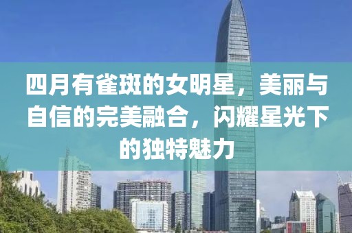 四月有雀斑的女明星，美丽与自信的完美融合，闪耀星光下的独特魅力