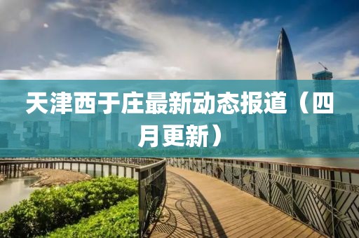 天津西于庄最新动态报道（四月更新）