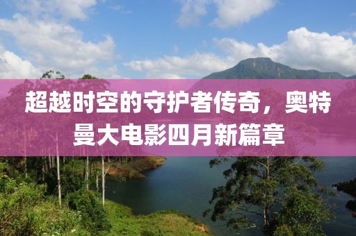 超越时空的守护者传奇，奥特曼大电影四月新篇章
