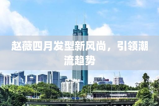 赵薇四月发型新风尚，引领潮流趋势
