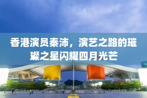 香港演员秦沛，演艺之路的璀璨之星闪耀四月光芒