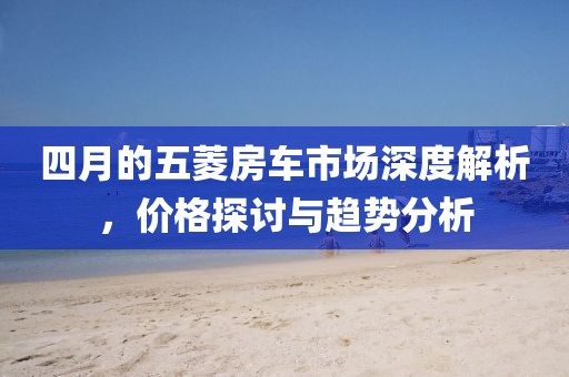 四月的五菱房车市场深度解析，价格探讨与趋势分析