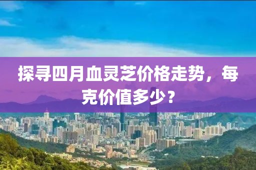 探寻四月血灵芝价格走势，每克价值多少？