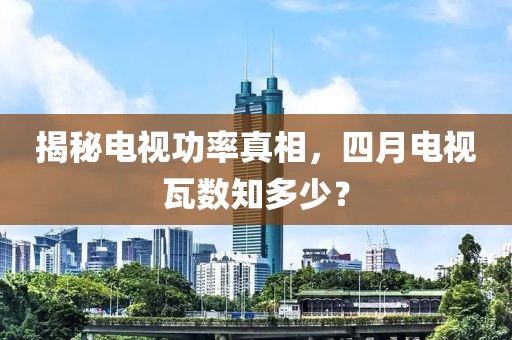 揭秘电视功率真相，四月电视瓦数知多少？