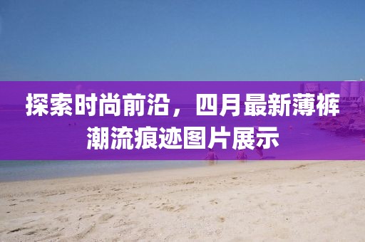 探索时尚前沿，四月最新薄裤潮流痕迹图片展示