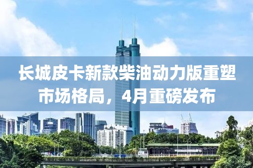 长城皮卡新款柴油动力版重塑市场格局，4月重磅发布