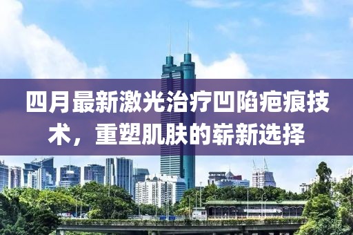 四月最新激光治疗凹陷疤痕技术，重塑肌肤的崭新选择