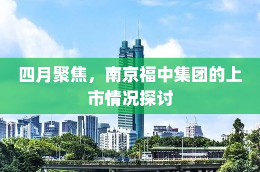 四月聚焦，南京福中集团的上市情况探讨