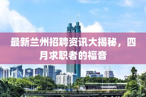 最新兰州招聘资讯大揭秘，四月求职者的福音