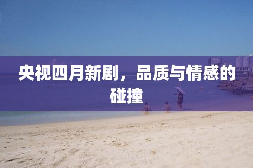 央视四月新剧，品质与情感的碰撞