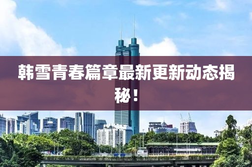 韩雪青春篇章最新更新动态揭秘！