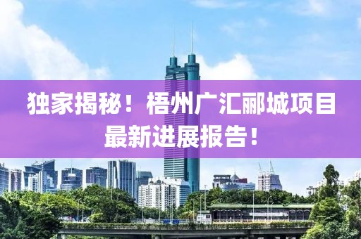 独家揭秘！梧州广汇郦城项目最新进展报告！