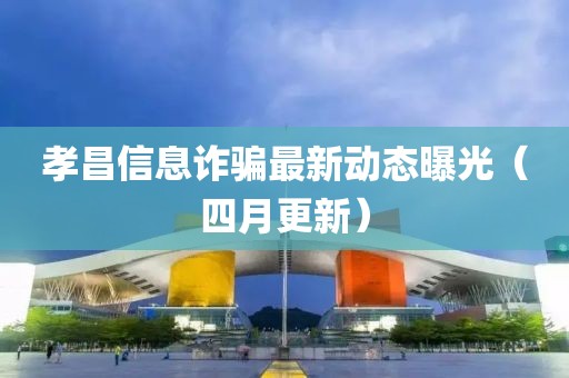 孝昌信息诈骗最新动态曝光（四月更新）