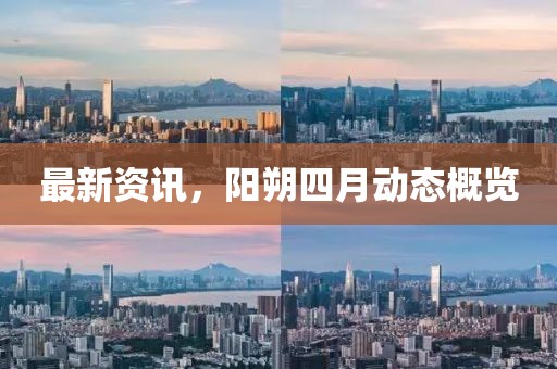 最新资讯，阳朔四月动态概览
