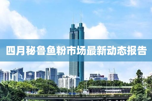 四月秘鲁鱼粉市场最新动态报告
