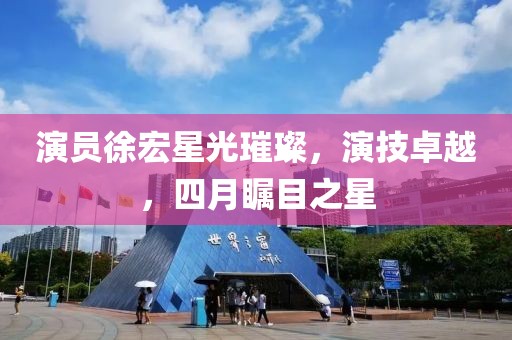 演员徐宏星光璀璨，演技卓越，四月瞩目之星