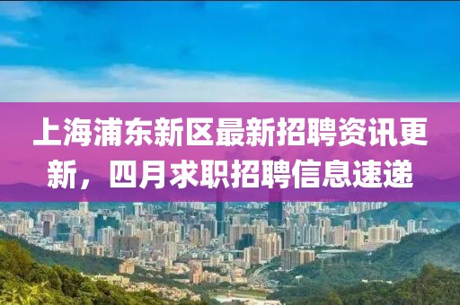上海浦东新区最新招聘资讯更新，四月求职招聘信息速递