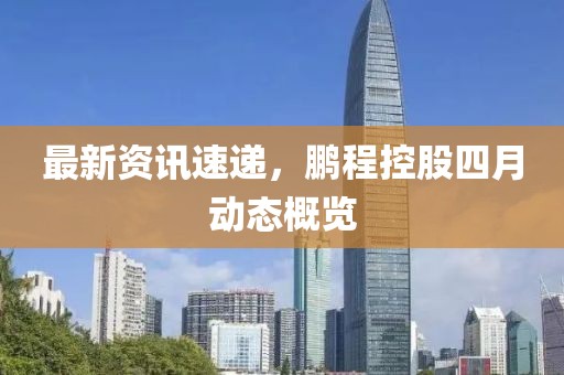 最新资讯速递，鹏程控股四月动态概览