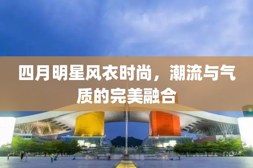 四月明星风衣时尚，潮流与气质的完美融合
