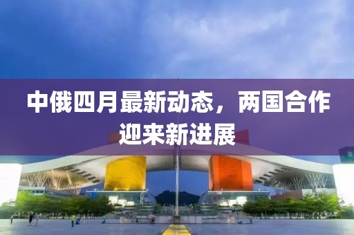 中俄四月最新动态，两国合作迎来新进展